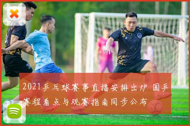 2021乒乓球赛事直播安排出炉 国乒赛程看点与观赛指南同步公布