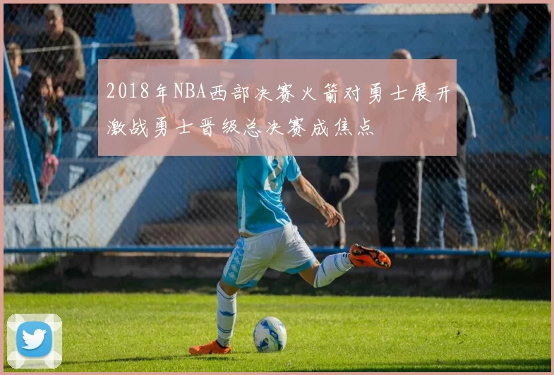 2018年NBA西部决赛火箭对勇士展开激战勇士晋级总决赛成焦点