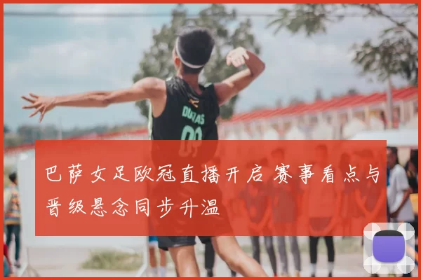 巴萨女足欧冠直播开启 赛事看点与晋级悬念同步升温