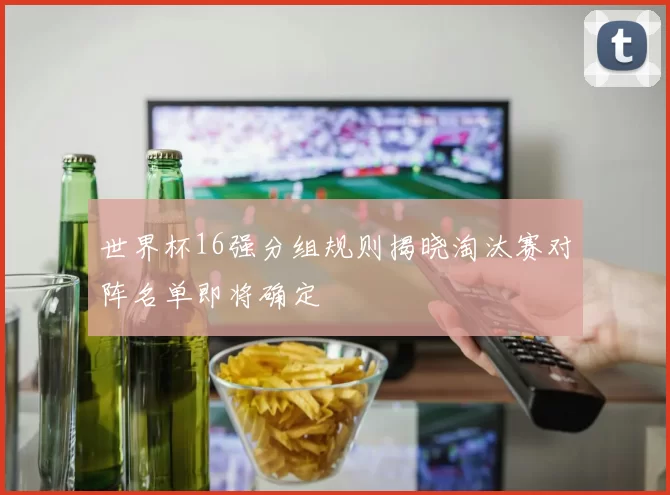 世界杯16强分组规则揭晓淘汰赛对阵名单即将确定