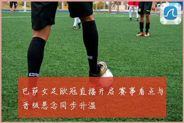 巴萨女足欧冠直播开启 赛事看点与晋级悬念同步升温