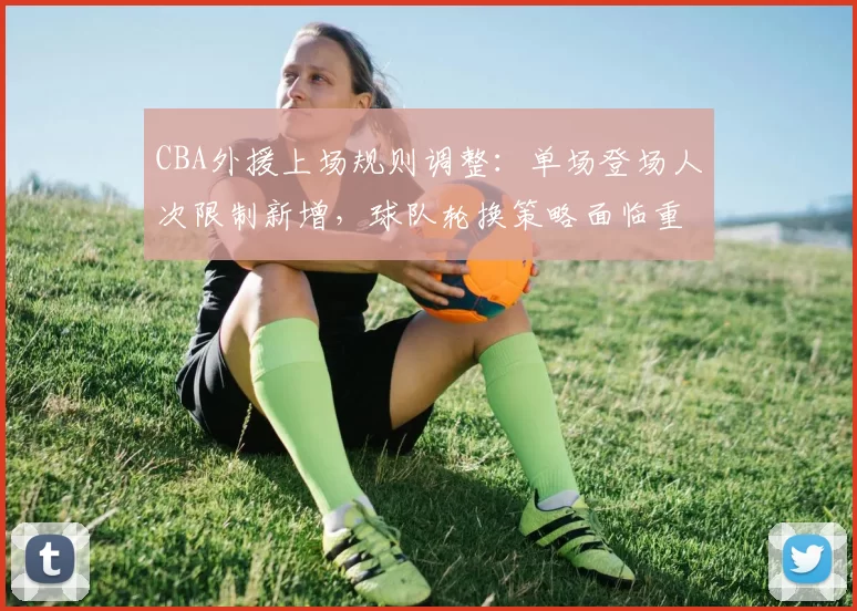 CBA外援上场规则调整：单场登场人次限制新增，球队轮换策略面临重塑