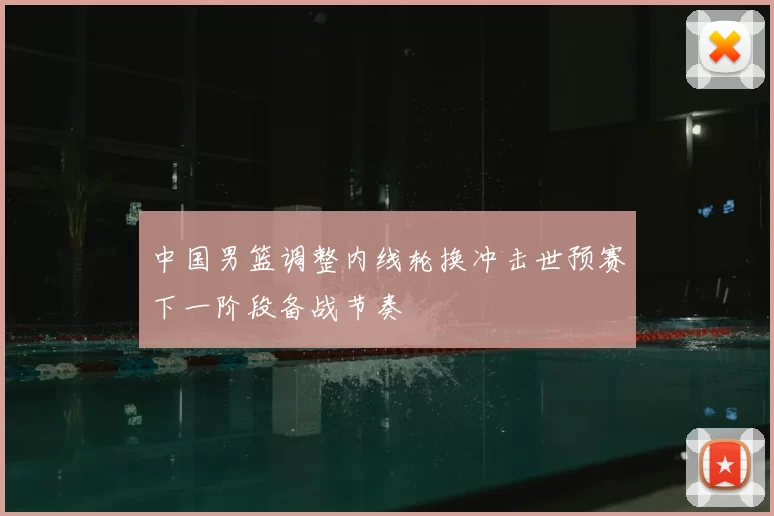 中国男篮调整内线轮换冲击世预赛下一阶段备战节奏