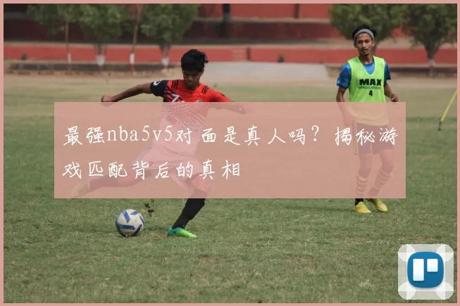 最强nba5v5对面是真人吗？揭秘游戏匹配背后的真相