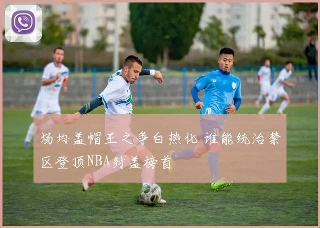 场均盖帽王之争白热化 谁能统治禁区登顶NBA封盖榜首