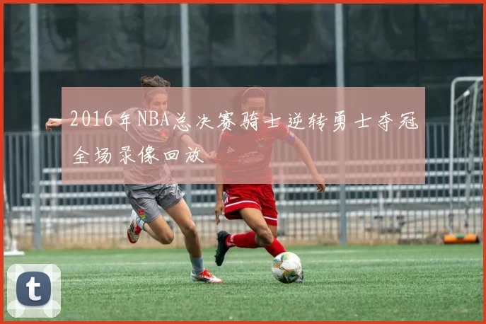 2016年NBA总决赛骑士逆转勇士夺冠全场录像回放