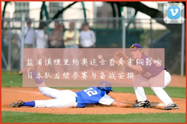 盐浦慎理里约奥运会首秀拿铜影响日本队后续参赛与备战安排