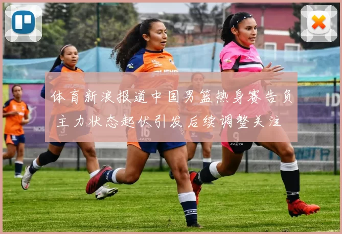 体育新浪报道中国男篮热身赛告负 主力状态起伏引发后续调整关注