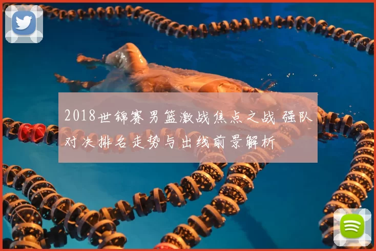 2018世锦赛男篮激战焦点之战 强队对决排名走势与出线前景解析