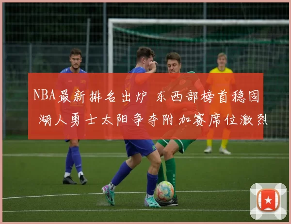 NBA最新排名出炉 东西部榜首稳固 湖人勇士太阳争夺附加赛席位激烈