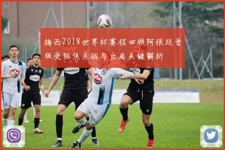 梅西2018世界杯赛程回顾阿根廷晋级受阻焦点战与出局关键解析