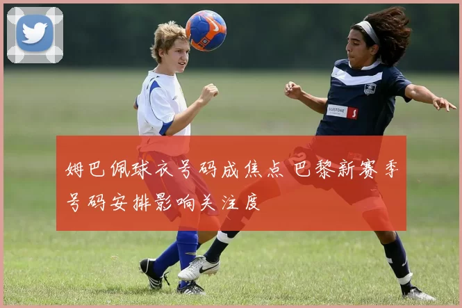 姆巴佩球衣号码成焦点 巴黎新赛季号码安排影响关注度
