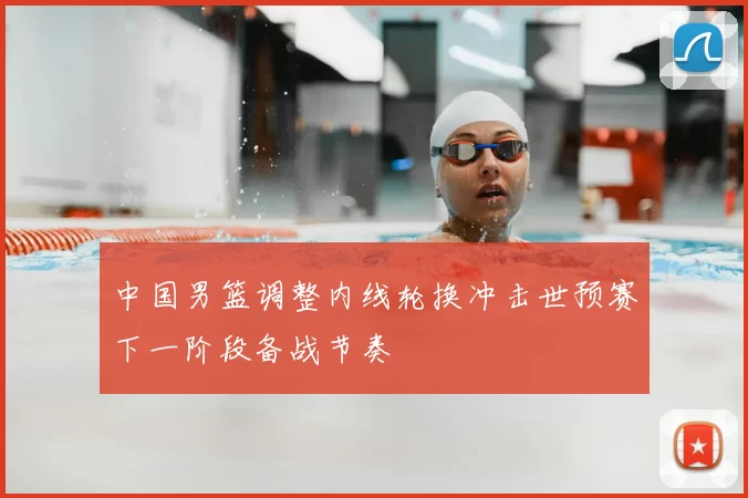 中国男篮调整内线轮换冲击世预赛下一阶段备战节奏