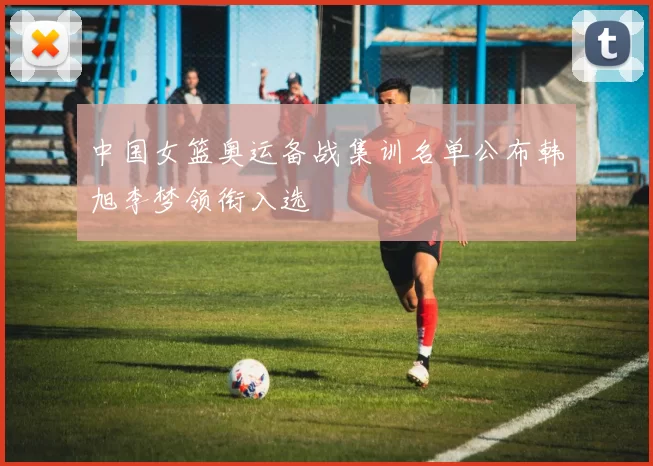 中国女篮奥运备战集训名单公布韩旭李梦领衔入选