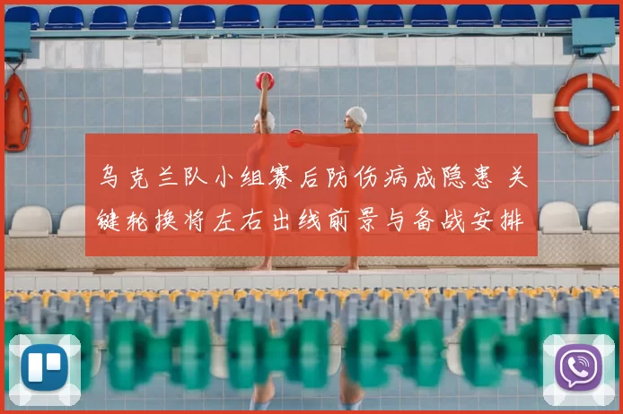 乌克兰队小组赛后防伤病成隐患 关键轮换将左右出线前景与备战安排