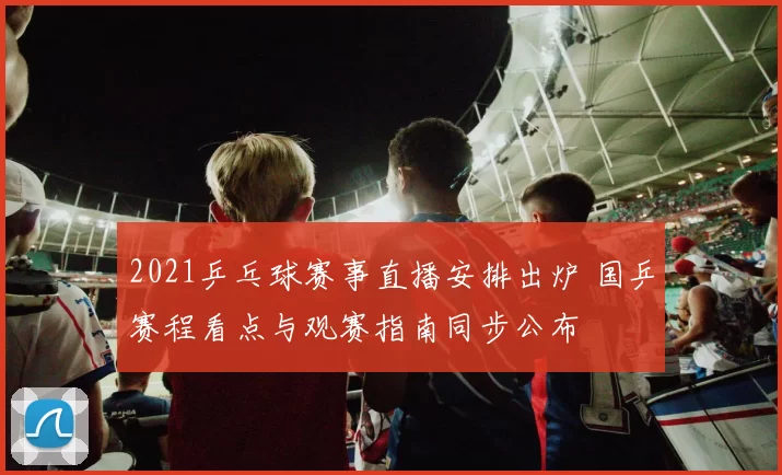 2021乒乓球赛事直播安排出炉 国乒赛程看点与观赛指南同步公布