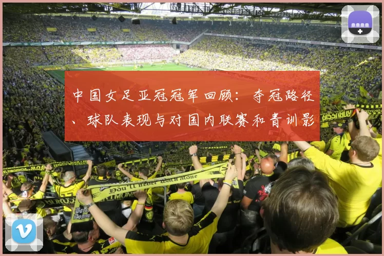 中国女足亚冠冠军回顾：夺冠路径、球队表现与对国内联赛和青训影响