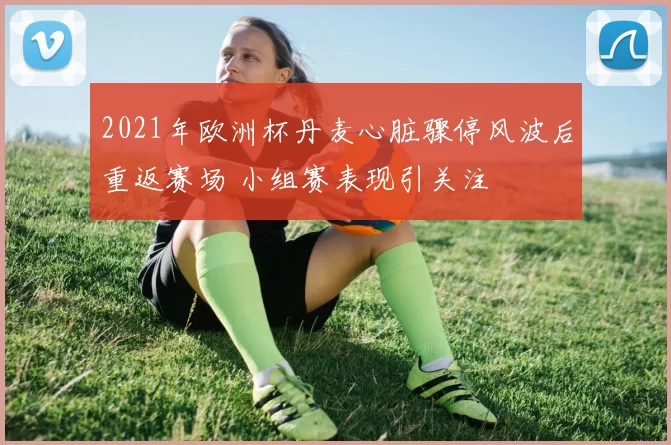 2021年欧洲杯丹麦心脏骤停风波后重返赛场 小组赛表现引关注