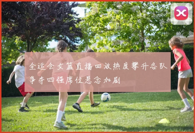 全运会女篮直播回放热度攀升各队争夺四强席位悬念加剧