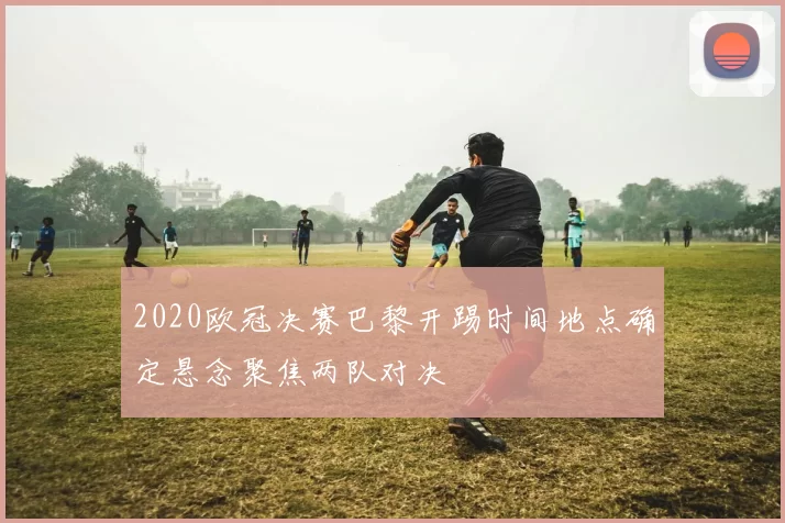 2020欧冠决赛巴黎开踢时间地点确定悬念聚焦两队对决