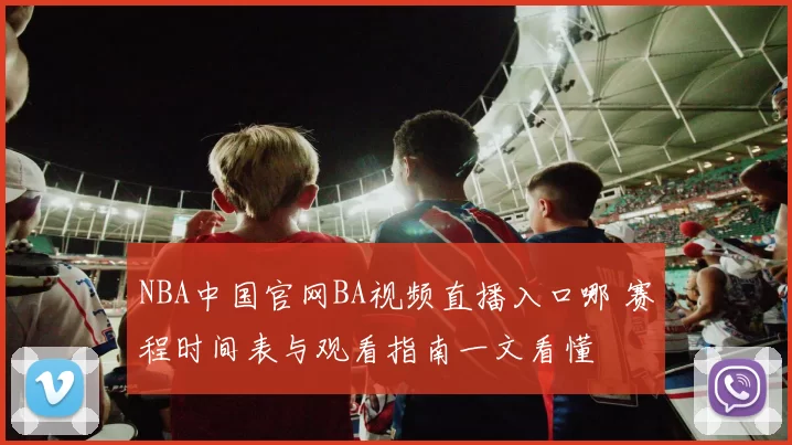 NBA中国官网BA视频直播入口哪 赛程时间表与观看指南一文看懂