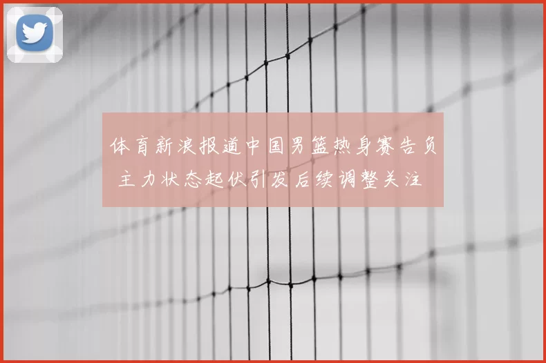体育新浪报道中国男篮热身赛告负 主力状态起伏引发后续调整关注