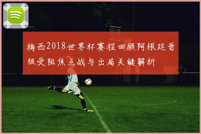 梅西2018世界杯赛程回顾阿根廷晋级受阻焦点战与出局关键解析