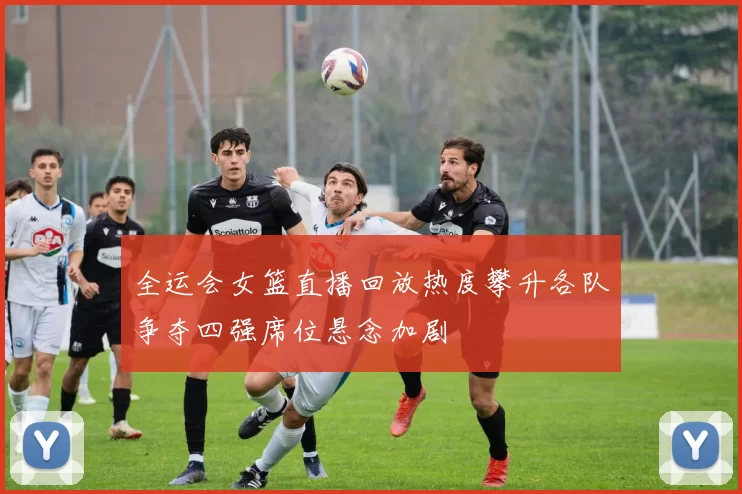 全运会女篮直播回放热度攀升各队争夺四强席位悬念加剧