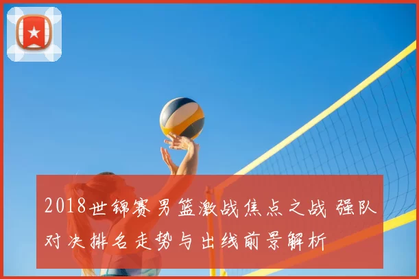 2018世锦赛男篮激战焦点之战 强队对决排名走势与出线前景解析