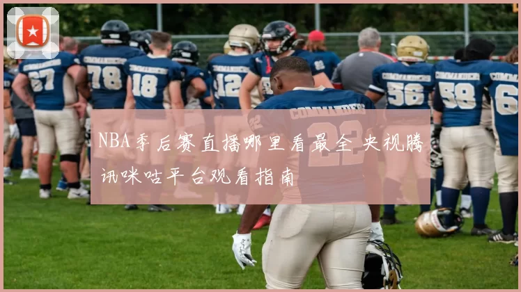 NBA季后赛直播哪里看最全 央视腾讯咪咕平台观看指南