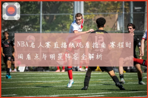 NBA名人赛直播线观看指南 赛程时间看点与明星阵容全解析