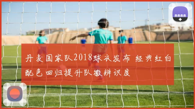 丹麦国家队2018球衣发布 经典红白配色回归提升队徽辨识度