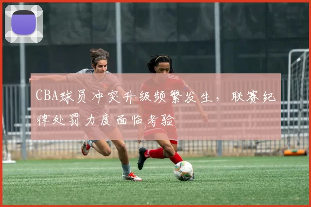 CBA球员冲突升级频繁发生，联赛纪律处罚力度面临考验