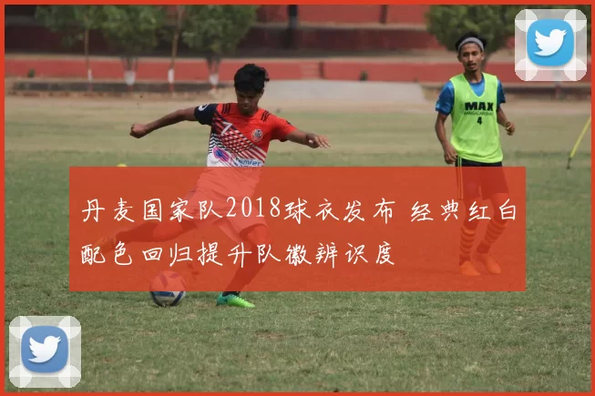 丹麦国家队2018球衣发布 经典红白配色回归提升队徽辨识度