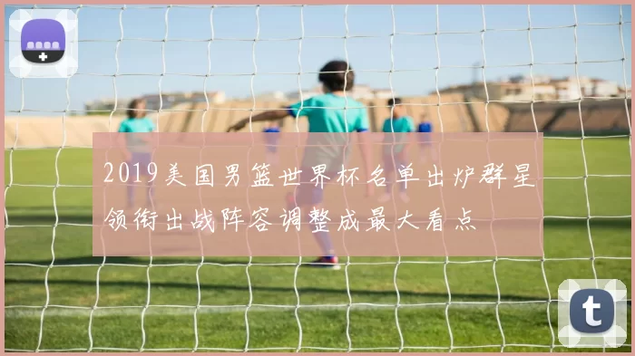 2019美国男篮世界杯名单出炉群星领衔出战阵容调整成最大看点