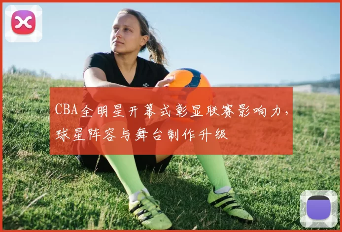 CBA全明星开幕式彰显联赛影响力，球星阵容与舞台制作升级