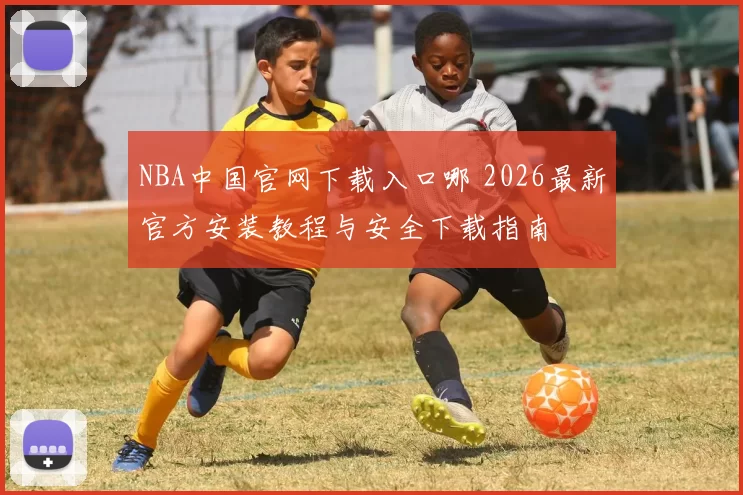 NBA中国官网下载入口哪 2026最新官方安装教程与安全下载指南