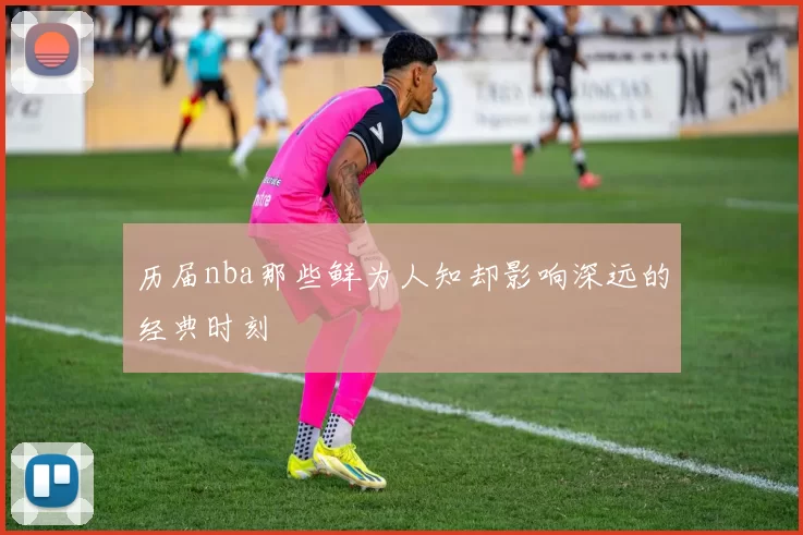 历届nba那些鲜为人知却影响深远的经典时刻