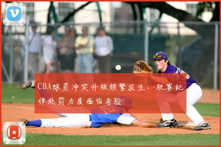 CBA球员冲突升级频繁发生，联赛纪律处罚力度面临考验