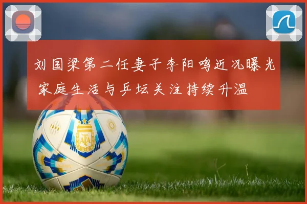 刘国梁第二任妻子李阳鸣近况曝光 家庭生活与乒坛关注持续升温