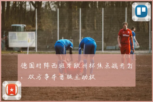 德国对阵西班牙欧洲杯焦点战开打,双方争夺晋级主动权