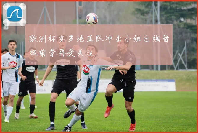 欧洲杯克罗地亚队冲击小组出线晋级前景再受关注