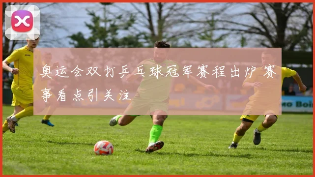 奥运会双打乒乓球冠军赛程出炉 赛事看点引关注
