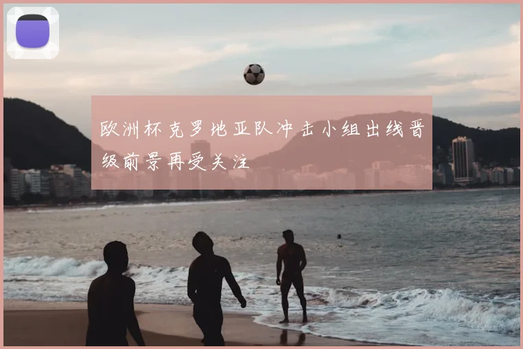 欧洲杯克罗地亚队冲击小组出线晋级前景再受关注