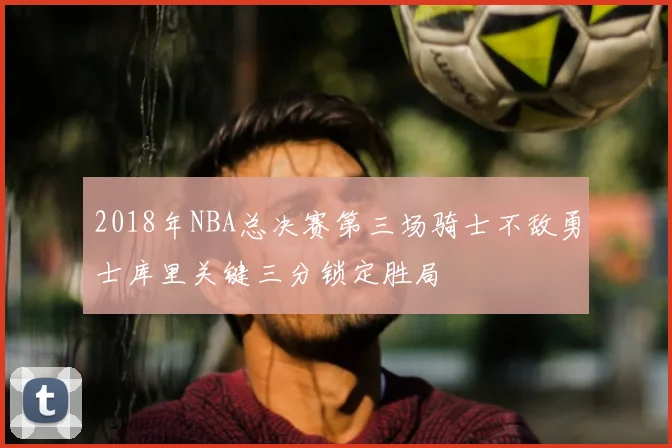 2018年NBA总决赛第三场骑士不敌勇士库里关键三分锁定胜局