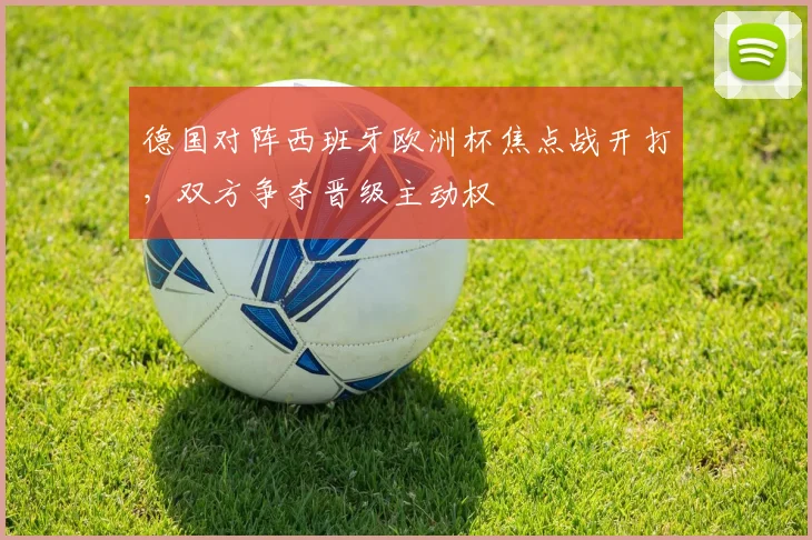 德国对阵西班牙欧洲杯焦点战开打，双方争夺晋级主动权