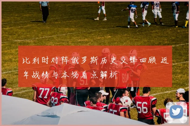 比利时对阵俄罗斯历史交锋回顾 近年战绩与本场看点解析