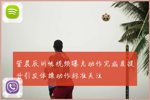 管晨辰训练视频曝光动作完成度提升引发体操动作标准关注