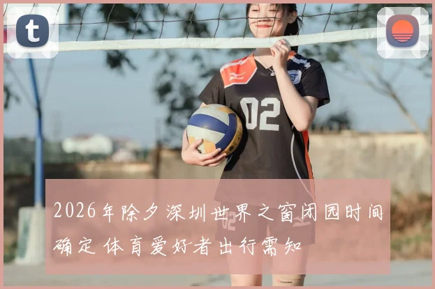 2026年除夕深圳世界之窗闭园时间确定 体育爱好者出行需知