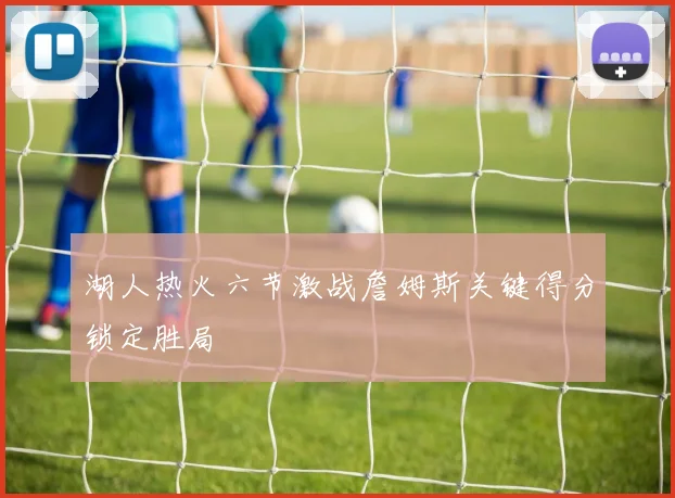 湖人热火六节激战詹姆斯关键得分锁定胜局